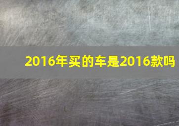 2016年买的车是2016款吗