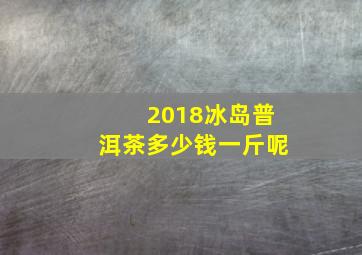 2018冰岛普洱茶多少钱一斤呢