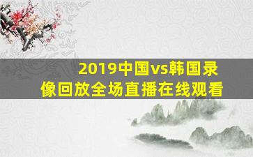 2019中国vs韩国录像回放全场直播在线观看