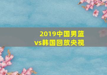 2019中国男篮vs韩国回放央视