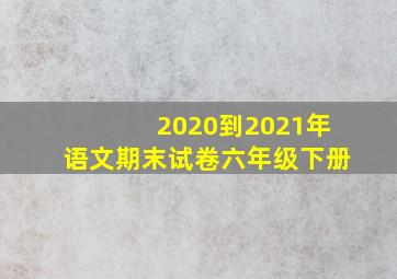 2020到2021年语文期末试卷六年级下册