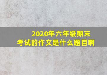 2020年六年级期末考试的作文是什么题目啊