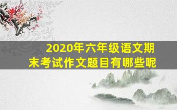 2020年六年级语文期末考试作文题目有哪些呢