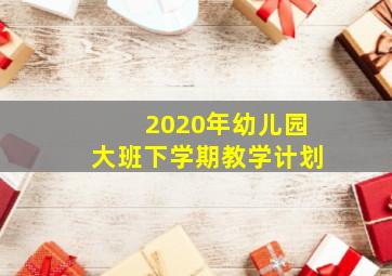 2020年幼儿园大班下学期教学计划