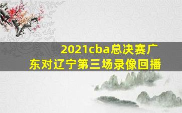 2021cba总决赛广东对辽宁第三场录像回播