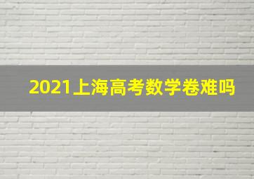 2021上海高考数学卷难吗