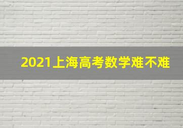 2021上海高考数学难不难