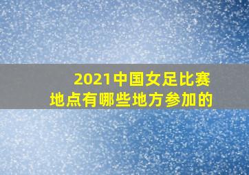 2021中国女足比赛地点有哪些地方参加的