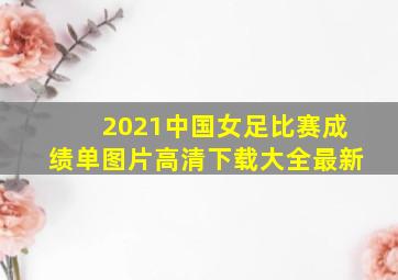 2021中国女足比赛成绩单图片高清下载大全最新