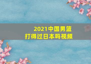 2021中国男篮打得过日本吗视频