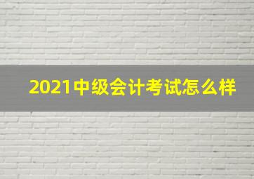 2021中级会计考试怎么样