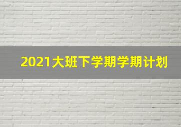 2021大班下学期学期计划