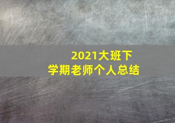 2021大班下学期老师个人总结