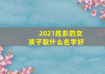 2021姓彭的女孩子取什么名字好