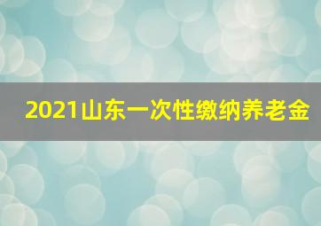 2021山东一次性缴纳养老金