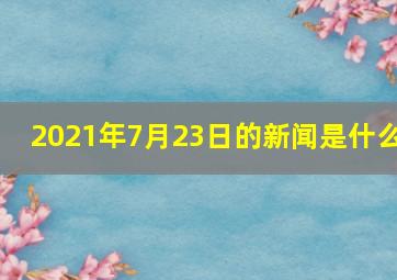 2021年7月23日的新闻是什么