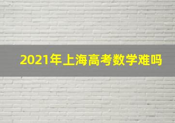 2021年上海高考数学难吗