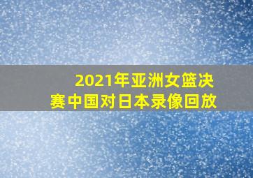 2021年亚洲女篮决赛中国对日本录像回放