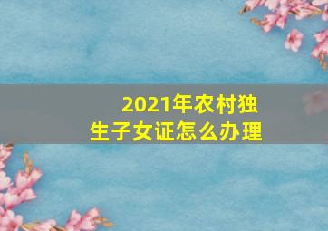 2021年农村独生子女证怎么办理