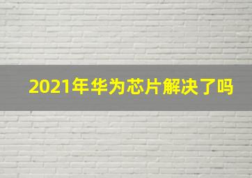 2021年华为芯片解决了吗