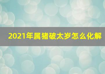 2021年属猪破太岁怎么化解