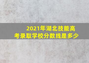 2021年湖北技能高考录取学校分数线是多少