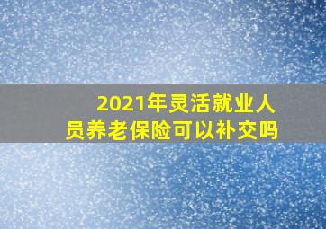 2021年灵活就业人员养老保险可以补交吗