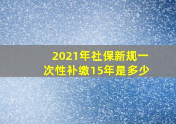 2021年社保新规一次性补缴15年是多少