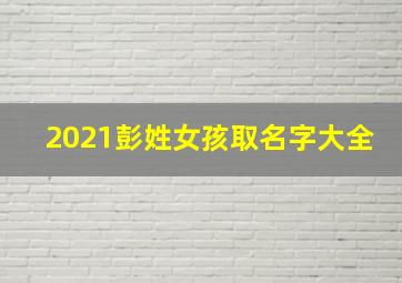 2021彭姓女孩取名字大全