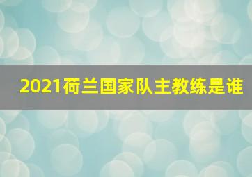 2021荷兰国家队主教练是谁