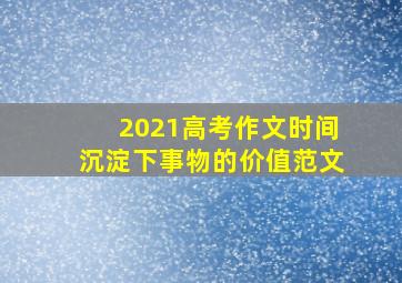 2021高考作文时间沉淀下事物的价值范文