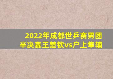 2022年成都世乒赛男团半决赛王楚钦vs户上隼辅