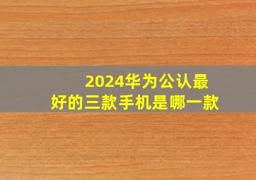 2024华为公认最好的三款手机是哪一款