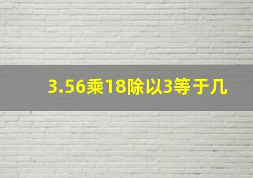 3.56乘18除以3等于几