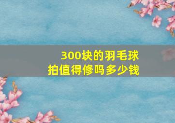 300块的羽毛球拍值得修吗多少钱