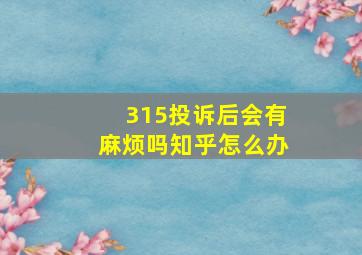 315投诉后会有麻烦吗知乎怎么办