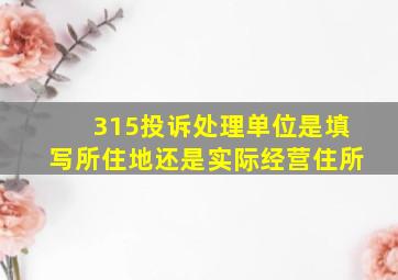 315投诉处理单位是填写所住地还是实际经营住所