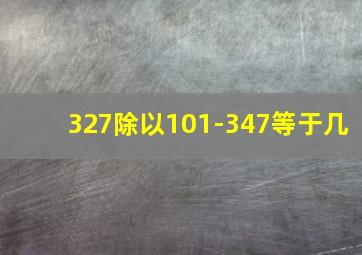 327除以101-347等于几