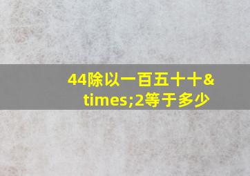 44除以一百五十十×2等于多少