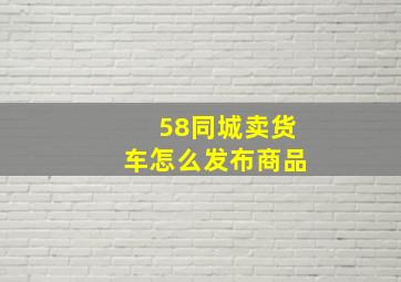 58同城卖货车怎么发布商品