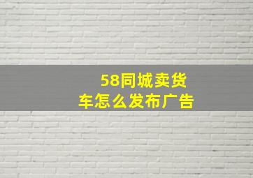 58同城卖货车怎么发布广告