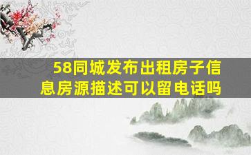 58同城发布出租房子信息房源描述可以留电话吗