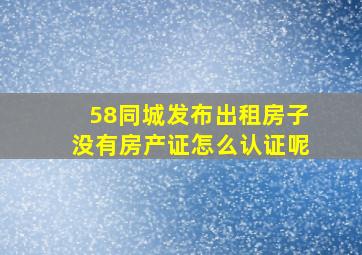 58同城发布出租房子没有房产证怎么认证呢