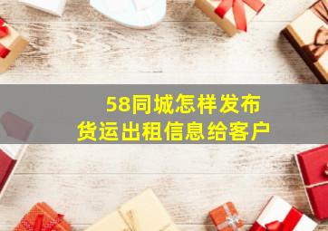 58同城怎样发布货运出租信息给客户