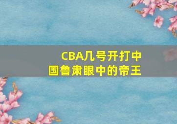 CBA几号开打中国鲁肃眼中的帝王