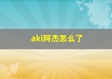 aki阿杰怎么了