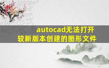 autocad无法打开较新版本创建的图形文件