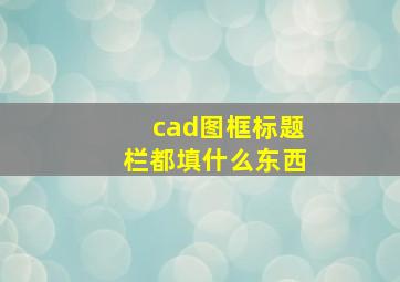 cad图框标题栏都填什么东西