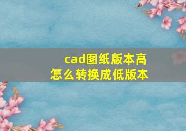 cad图纸版本高怎么转换成低版本