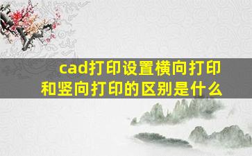 cad打印设置横向打印和竖向打印的区别是什么